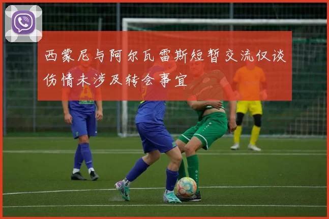 西蒙尼与阿尔瓦雷斯短暂交流仅谈伤情未涉及转会事宜