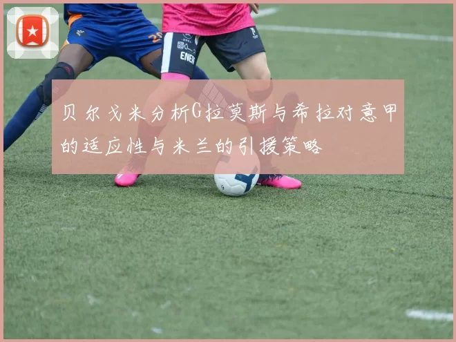贝尔戈米分析G拉莫斯与希拉对意甲的适应性与米兰的引援策略